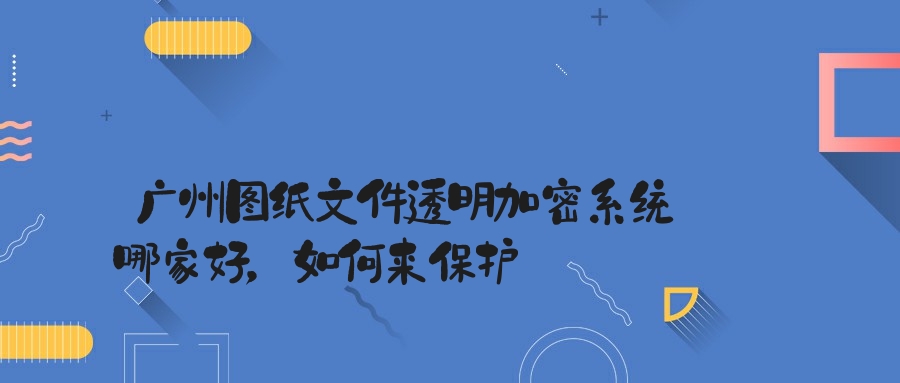 广州图纸文件透明加密系统哪家好，如何来保护