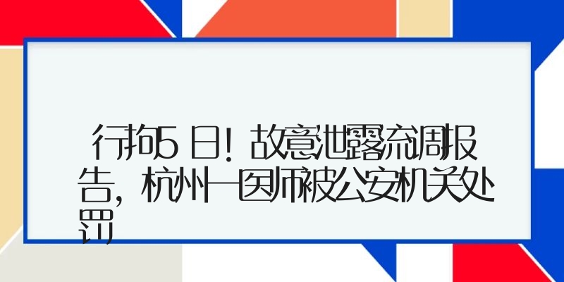行拘5日！故意泄露流调报告，杭州一医师被公安机关处罚